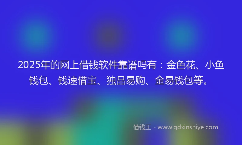 2025年的网上借钱软件靠谱吗有：金色花、小鱼钱包、钱速借宝、独品易购、金易钱包等。