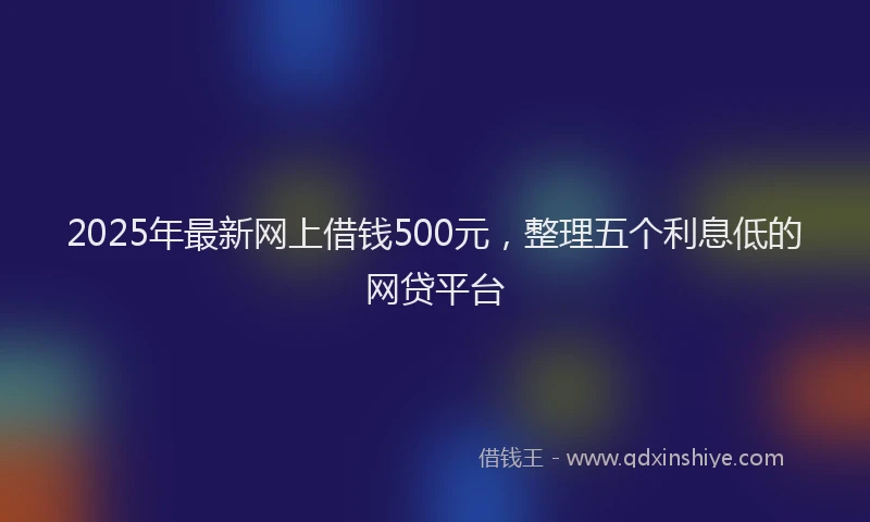 2025年最新网上借钱500元，整理五个利息低的网贷平台