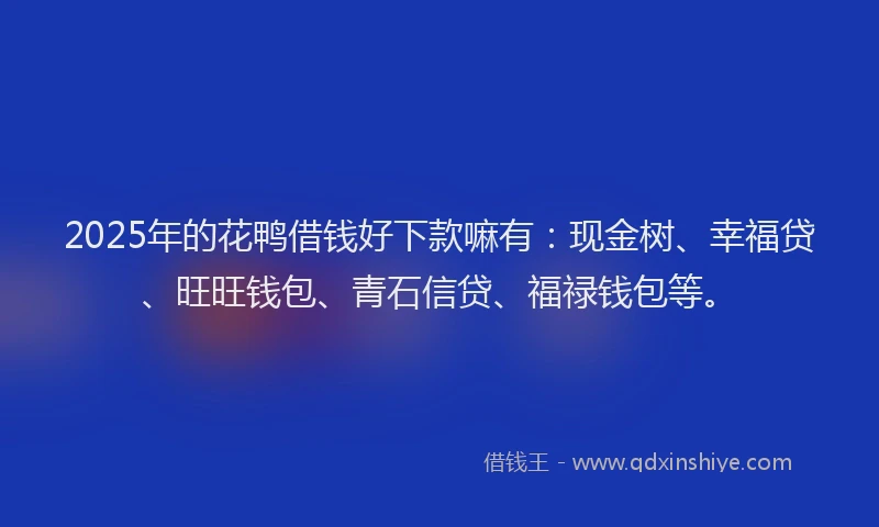 2025年的花鸭借钱好下款嘛有：现金树、幸福贷、旺旺钱包、青石信贷、福禄钱包等。