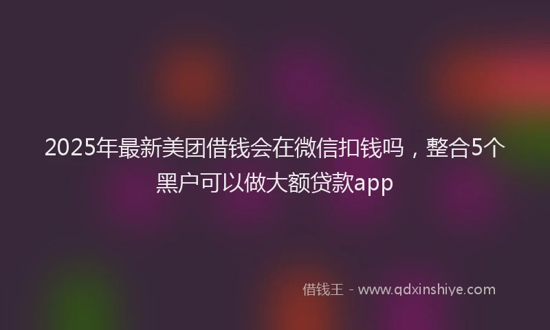 2025年最新美团借钱会在微信扣钱吗，整合5个黑户可以做大额贷款app