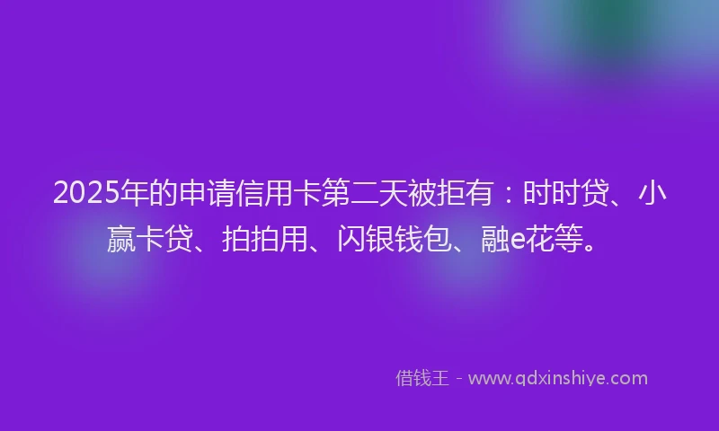 2025年的申请信用卡第二天被拒有：时时贷、小赢卡贷、拍拍用、闪银钱包、融e花等。