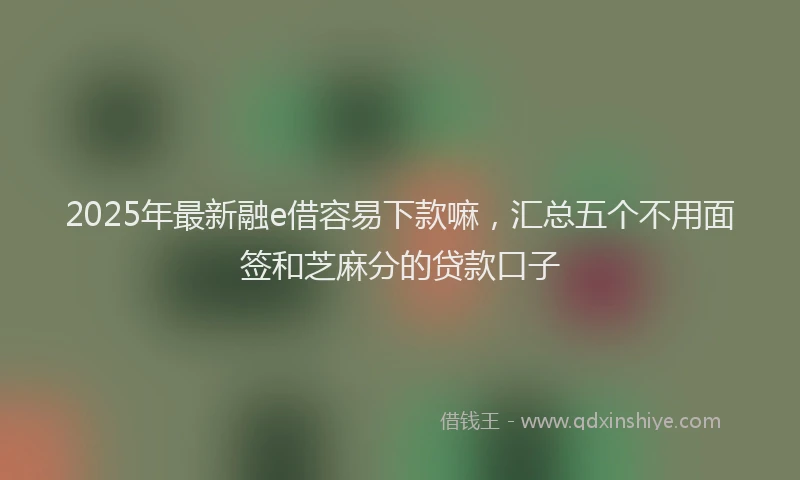 2025年最新融e借容易下款嘛，汇总五个不用面签和芝麻分的贷款口子