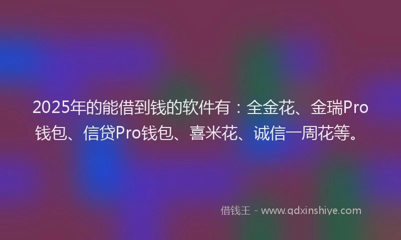 2025年的能借到钱的软件有：全金花、金瑞Pro钱包、信贷Pro钱包、喜米花、诚信一周花等。