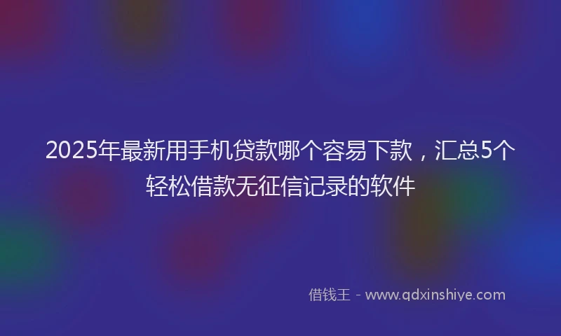 2025年最新用手机贷款哪个容易下款，汇总5个轻松借款无征信记录的软件