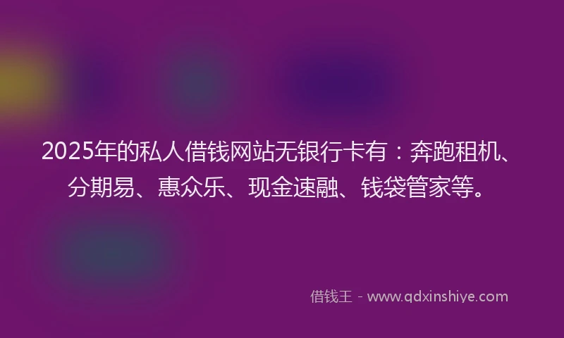 2025年的私人借钱网站无银行卡有：奔跑租机、分期易、惠众乐、现金速融、钱袋管家等。
