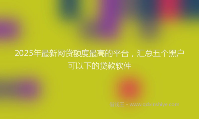 2025年最新网贷额度最高的平台，汇总五个黑户可以下的贷款软件