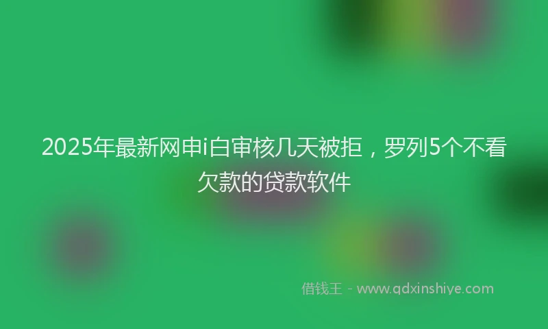 2025年最新网申i白审核几天被拒，罗列5个不看欠款的贷款软件