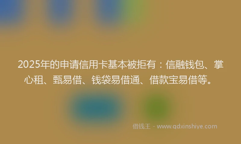 2025年的申请信用卡基本被拒有：信融钱包、掌心租、甄易借、钱袋易借通、借款宝易借等。