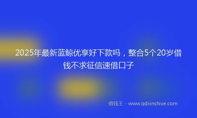 2025年最新蓝鲸优享好下款吗，整合5个20岁借钱不求征信速借口子