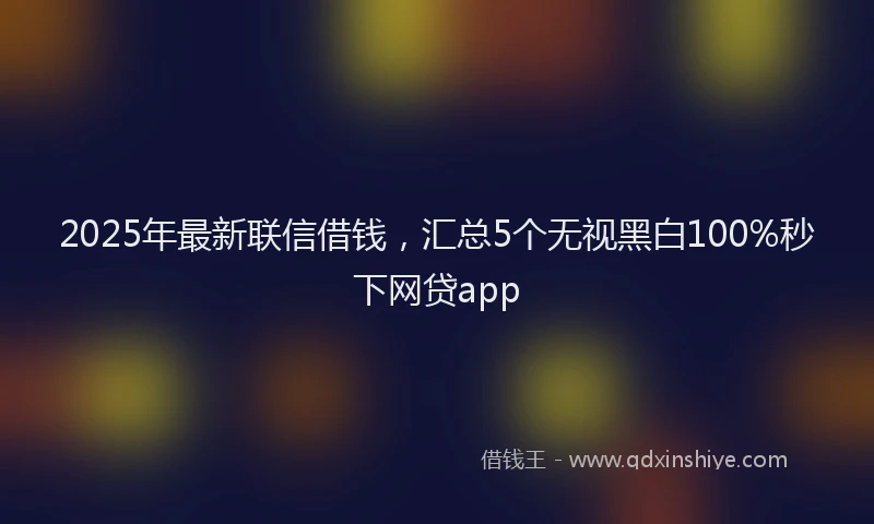 2025年最新联信借钱，汇总5个无视黑白100%秒下网贷app