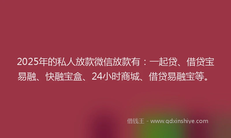 2025年的私人放款微信放款有：一起贷、借贷宝易融、快融宝盒、24小时商城、借贷易融宝等。