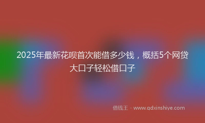 2025年最新花呗首次能借多少钱，概括5个网贷大口子轻松借口子