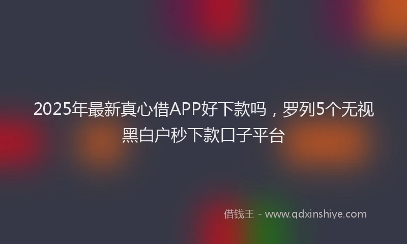 2025年最新真心借APP好下款吗，罗列5个无视黑白户秒下款口子平台
