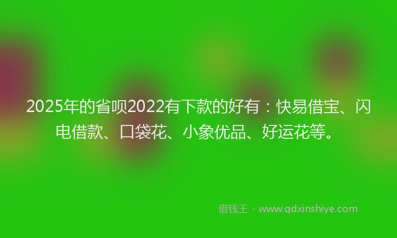 2025年的省呗2022有下款的好有：快易借宝、闪电借款、口袋花、小象优品、好运花等。