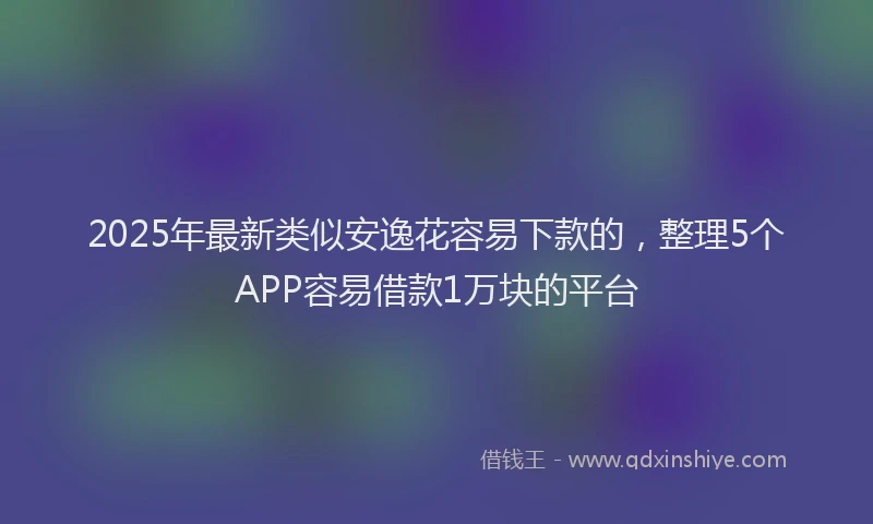 2025年最新类似安逸花容易下款的，整理5个APP容易借款1万块的平台