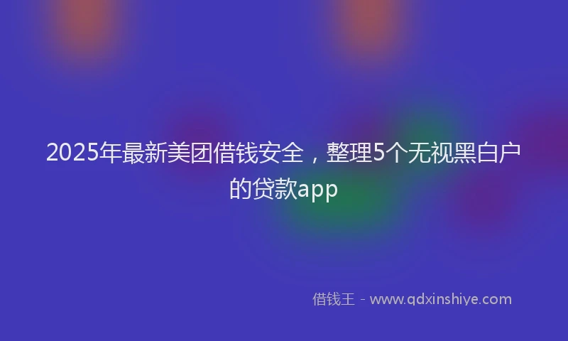 2025年最新美团借钱安全，整理5个无视黑白户的贷款app