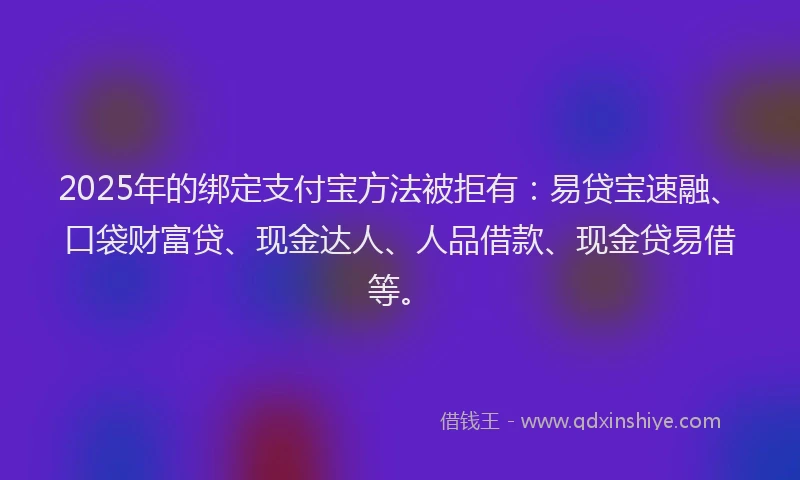 2025年的绑定支付宝方法被拒有：易贷宝速融、口袋财富贷、现金达人、人品借款、现金贷易借等。