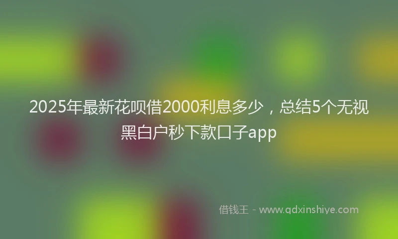 2025年最新花呗借2000利息多少，总结5个无视黑白户秒下款口子app