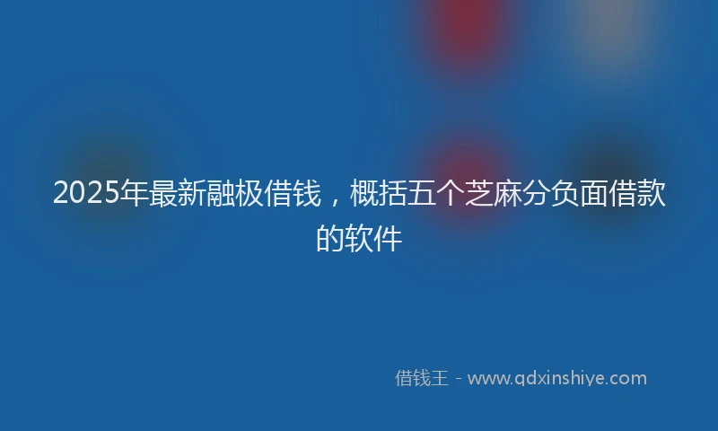 2025年最新融极借钱，概括五个芝麻分负面借款的软件