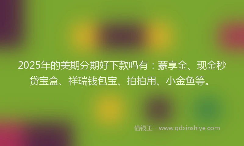 2025年的美期分期好下款吗有：蒙享金、现金秒贷宝盒、祥瑞钱包宝、拍拍用、小金鱼等。