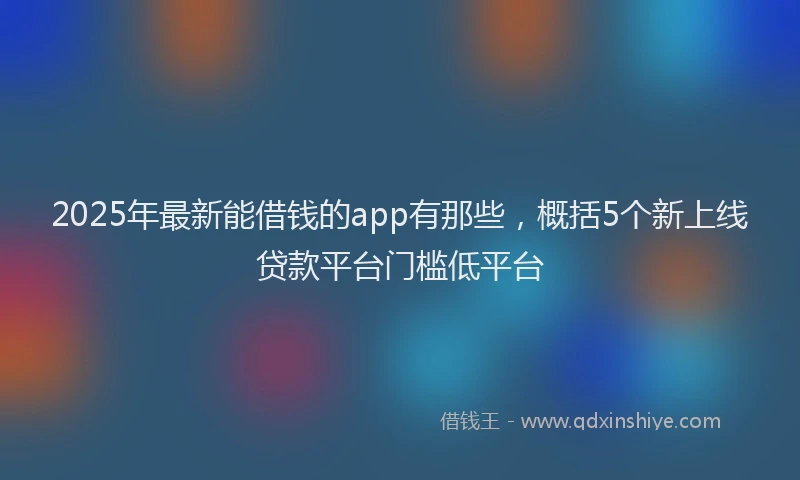 2025年最新能借钱的app有那些，概括5个新上线贷款平台门槛低平台