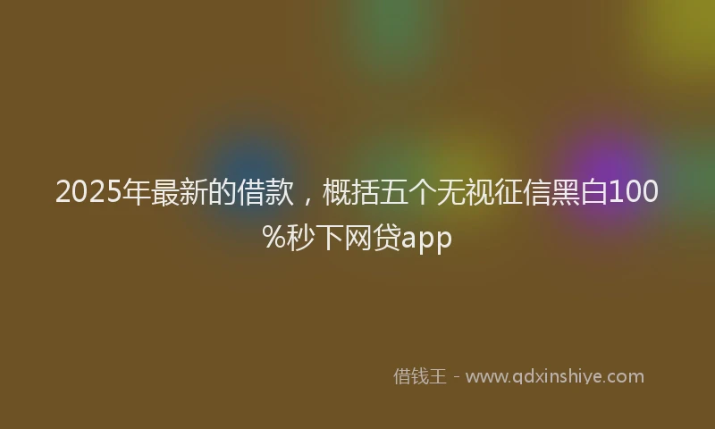 2025年最新的借款，概括五个无视征信黑白100%秒下网贷app