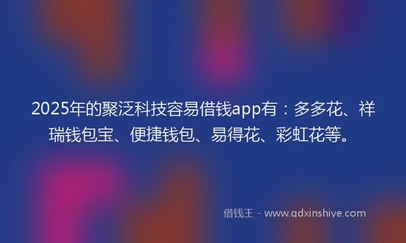 2025年的聚泛科技容易借钱app有：多多花、祥瑞钱包宝、便捷钱包、易得花、彩虹花等。
