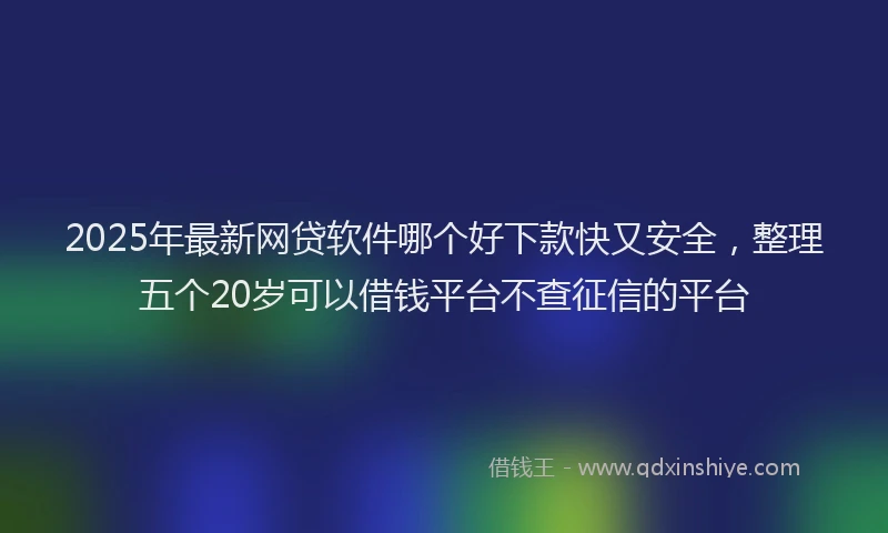 2025年最新网贷软件哪个好下款快又安全，整理五个20岁可以借钱平台不查征信的平台