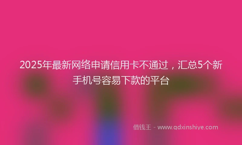 2025年最新网络申请信用卡不通过，汇总5个新手机号容易下款的平台