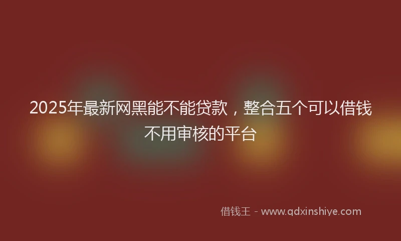 2025年最新网黑能不能贷款，整合五个可以借钱不用审核的平台
