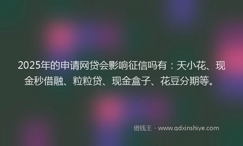 2025年的申请网贷会影响征信吗有：天小花、现金秒借融、粒粒贷、现金盒子、花豆分期等。