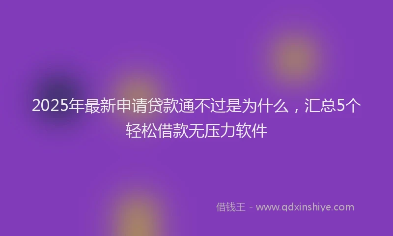2025年最新申请贷款通不过是为什么，汇总5个轻松借款无压力软件