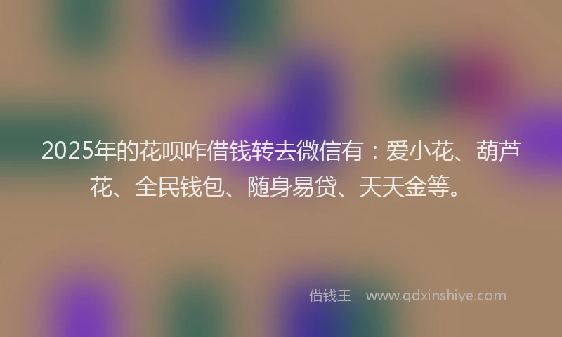 2025年的花呗咋借钱转去微信有：爱小花、葫芦花、全民钱包、随身易贷、天天金等。