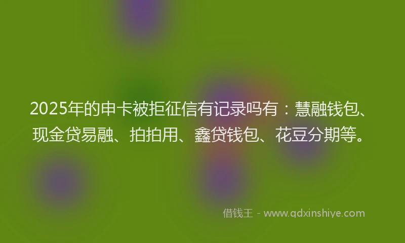 2025年的申卡被拒征信有记录吗有：慧融钱包、现金贷易融、拍拍用、鑫贷钱包、花豆分期等。