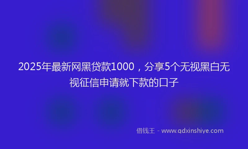 2025年最新网黑贷款1000，分享5个无视黑白无视征信申请就下款的口子