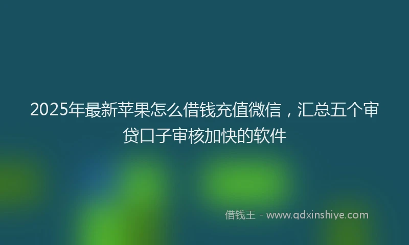 2025年最新苹果怎么借钱充值微信，汇总五个审贷口子审核加快的软件