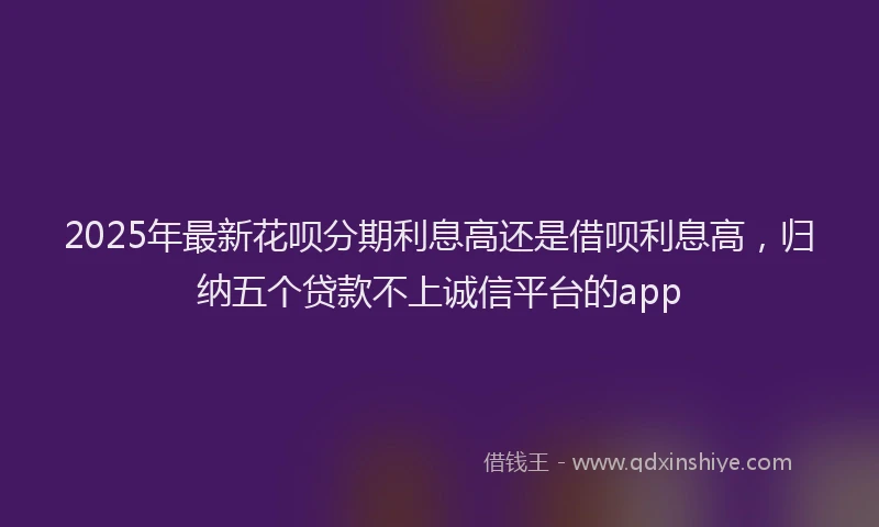 2025年最新花呗分期利息高还是借呗利息高，归纳五个贷款不上诚信平台的app