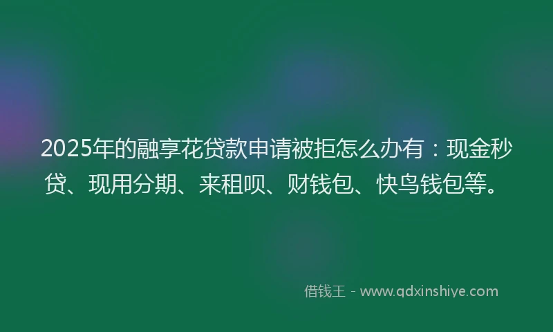 2025年的融享花贷款申请被拒怎么办有：现金秒贷、现用分期、来租呗、财钱包、快鸟钱包等。