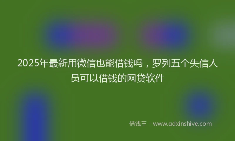 2025年最新用微信也能借钱吗，罗列五个失信人员可以借钱的网贷软件