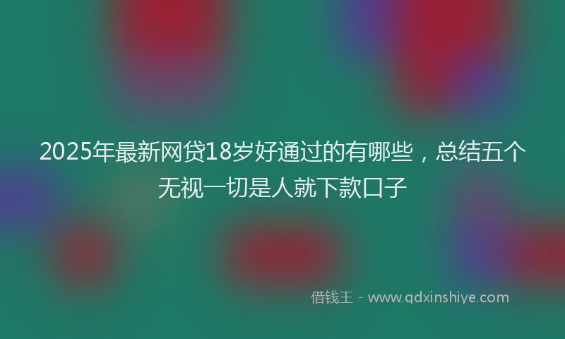 2025年最新网贷18岁好通过的有哪些，总结五个无视一切是人就下款口子
