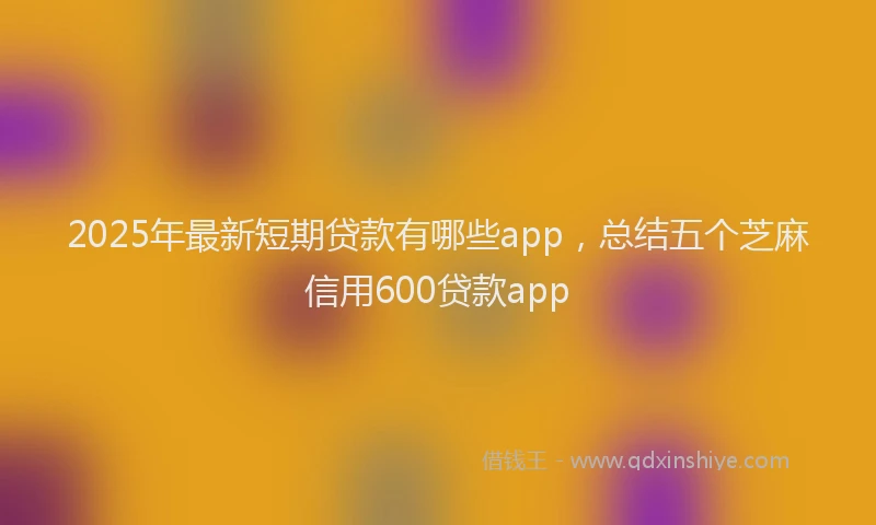 2025年最新短期贷款有哪些app，总结五个芝麻信用600贷款app