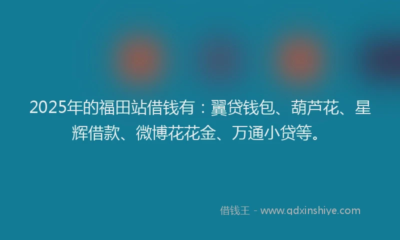 2025年的福田站借钱有：翼贷钱包、葫芦花、星辉借款、微博花花金、万通小贷等。