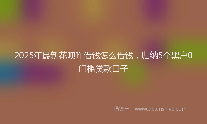 2025年最新花呗咋借钱怎么借钱，归纳5个黑户0门槛贷款口子
