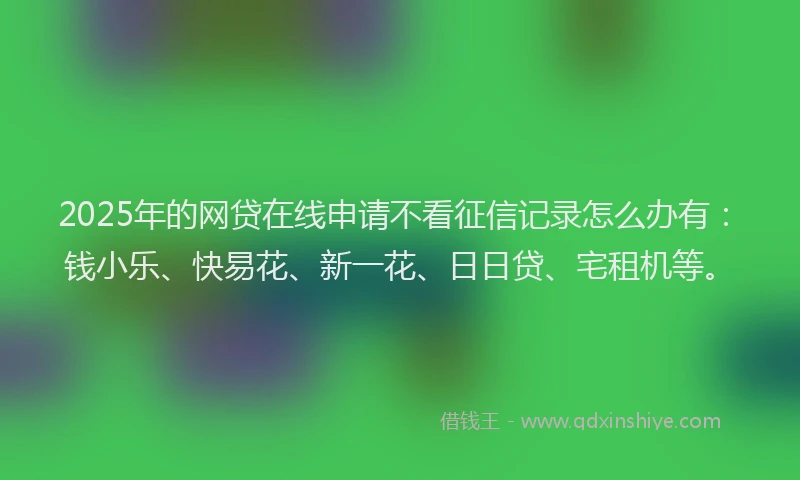 2025年的网贷在线申请不看征信记录怎么办有：钱小乐、快易花、新一花、日日贷、宅租机等。