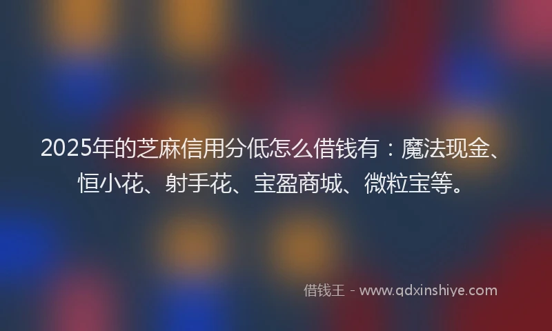 2025年的芝麻信用分低怎么借钱有：魔法现金、恒小花、射手花、宝盈商城、微粒宝等。