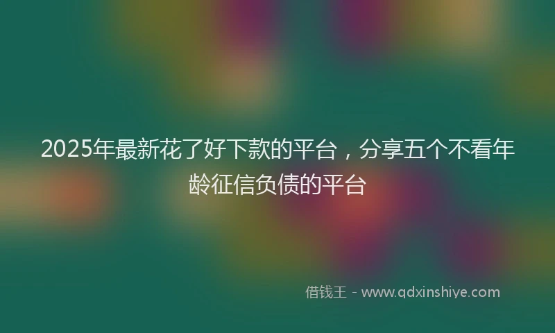 2025年最新花了好下款的平台，分享五个不看年龄征信负债的平台