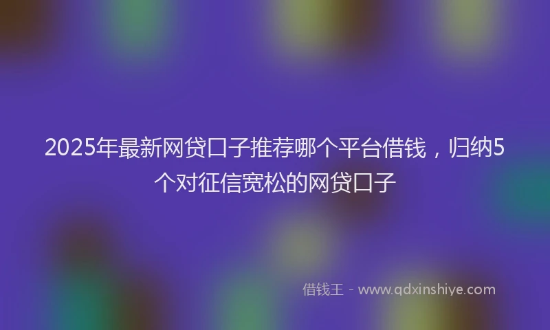 2025年最新网贷口子推荐哪个平台借钱，归纳5个对征信宽松的网贷口子