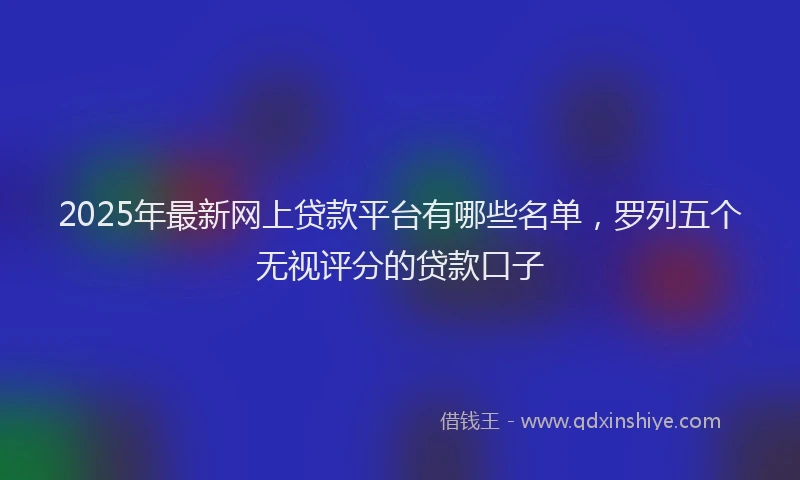 2025年最新网上贷款平台有哪些名单，罗列五个无视评分的贷款口子