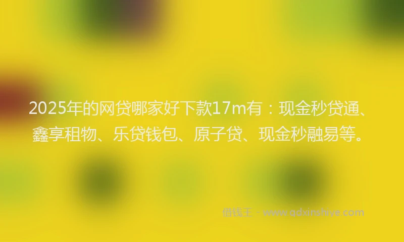 2025年的网贷哪家好下款17m有：现金秒贷通、鑫享租物、乐贷钱包、原子贷、现金秒融易等。
