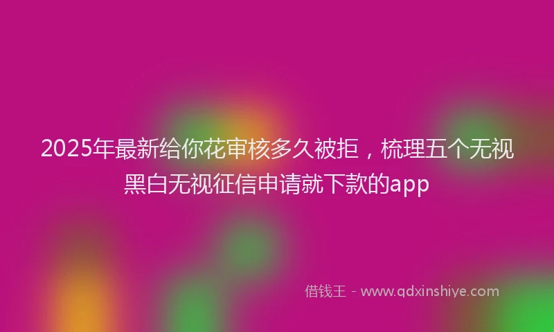 2025年最新给你花审核多久被拒，梳理五个无视黑白无视征信申请就下款的app